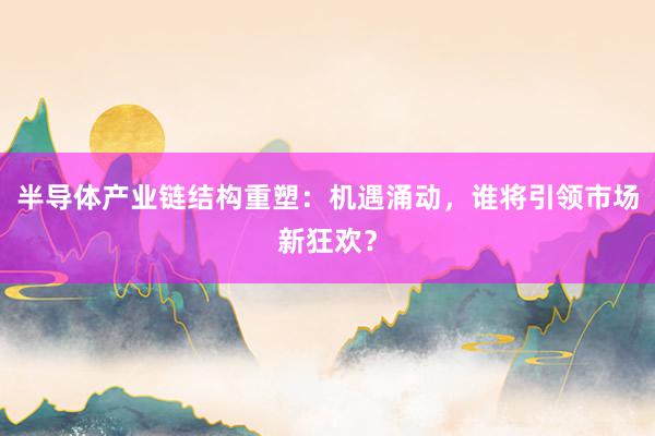 半导体产业链结构重塑：机遇涌动，谁将引领市场新狂欢？