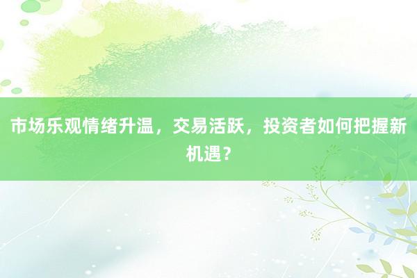 市场乐观情绪升温，交易活跃，投资者如何把握新机遇？