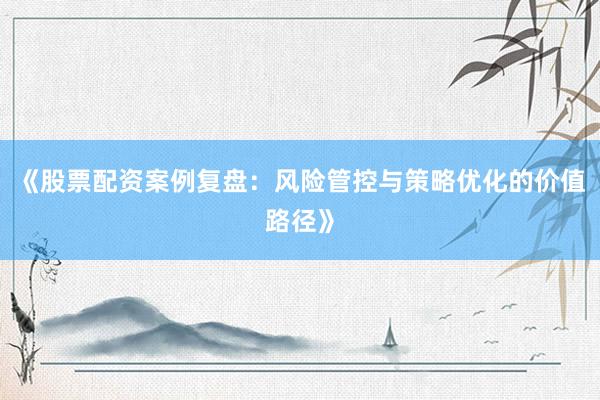 《股票配资案例复盘：风险管控与策略优化的价值路径》