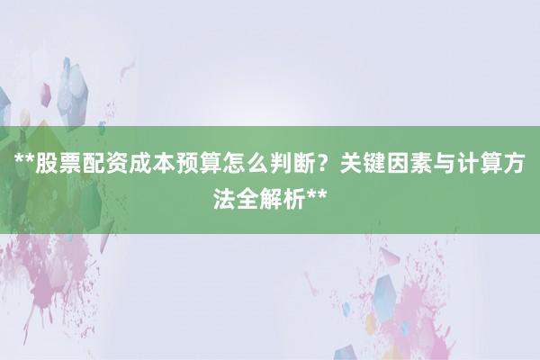 **股票配资成本预算怎么判断？关键因素与计算方法全解析**