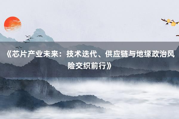 《芯片产业未来：技术迭代、供应链与地缘政治风险交织前行》