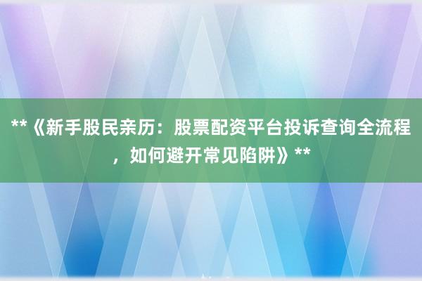 **《新手股民亲历：股票配资平台投诉查询全流程，如何避开常见陷阱》**