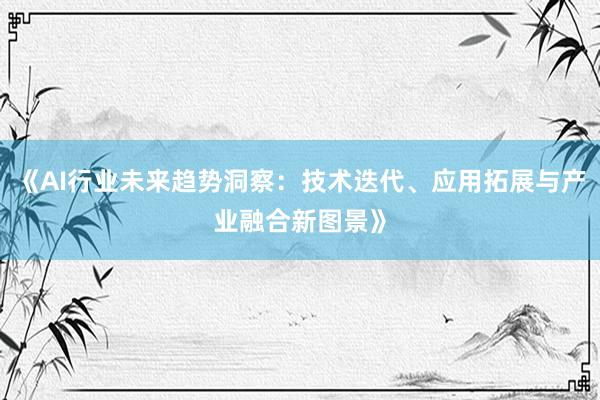 《AI行业未来趋势洞察：技术迭代、应用拓展与产业融合新图景》