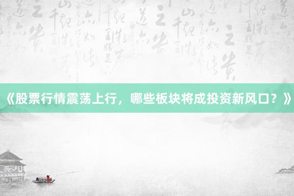 《股票行情震荡上行，哪些板块将成投资新风口？》