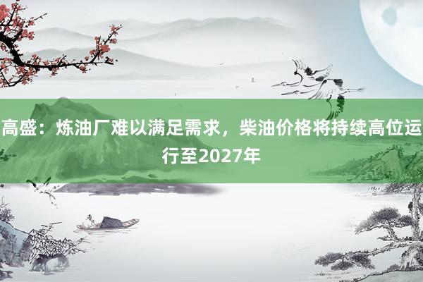 高盛：炼油厂难以满足需求，柴油价格将持续高位运行至2027年