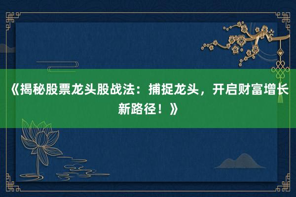 《揭秘股票龙头股战法：捕捉龙头，开启财富增长新路径！》