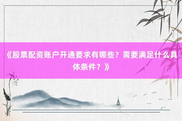 《股票配资账户开通要求有哪些？需要满足什么具体条件？》
