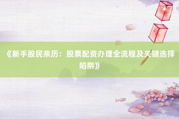 《新手股民亲历：股票配资办理全流程及关键选择陷阱》
