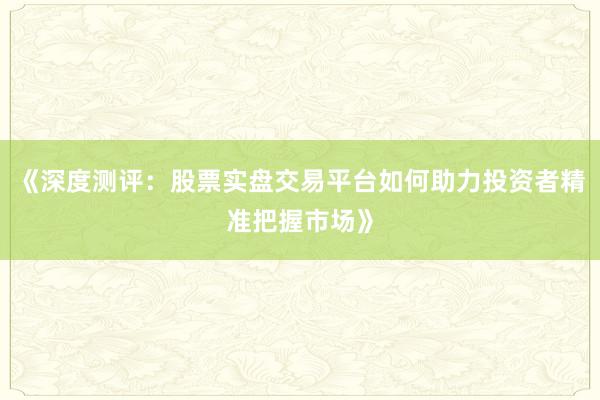 《深度测评：股票实盘交易平台如何助力投资者精准把握市场》