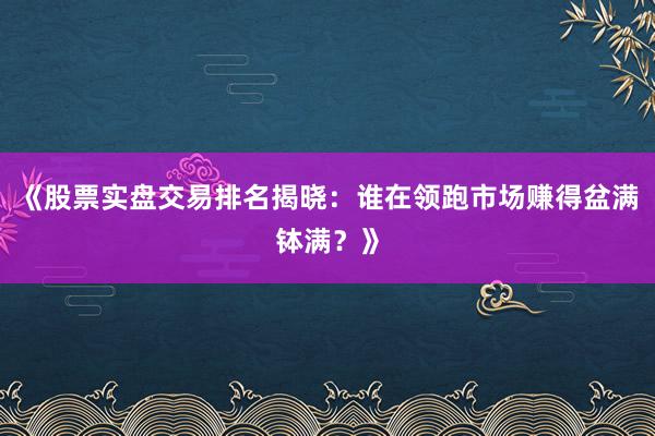 《股票实盘交易排名揭晓：谁在领跑市场赚得盆满钵满？》