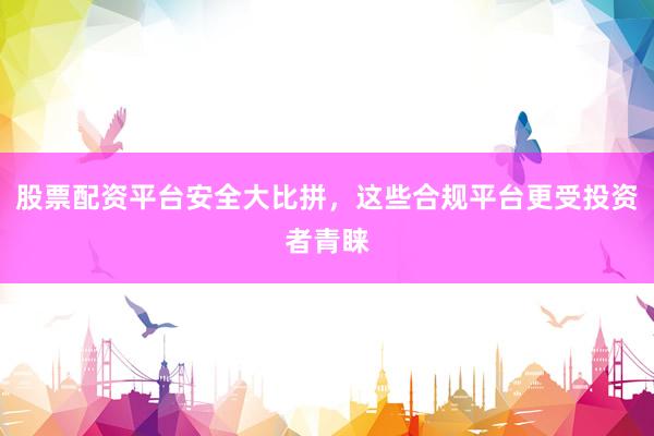 股票配资平台安全大比拼，这些合规平台更受投资者青睐